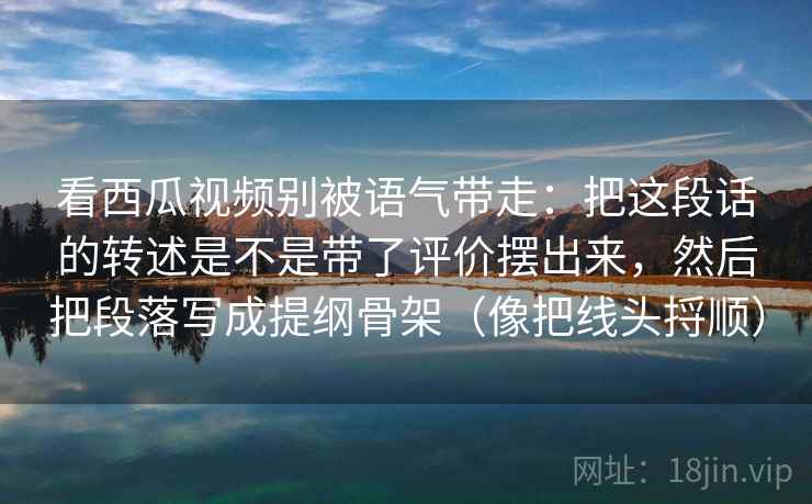 看西瓜视频别被语气带走：把这段话的转述是不是带了评价摆出来，然后把段落写成提纲骨架（像把线头捋顺）