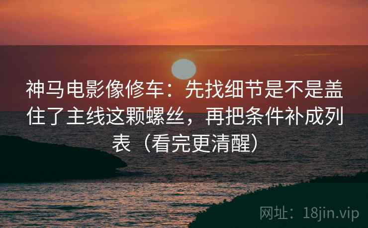 神马电影像修车：先找细节是不是盖住了主线这颗螺丝，再把条件补成列表（看完更清醒）