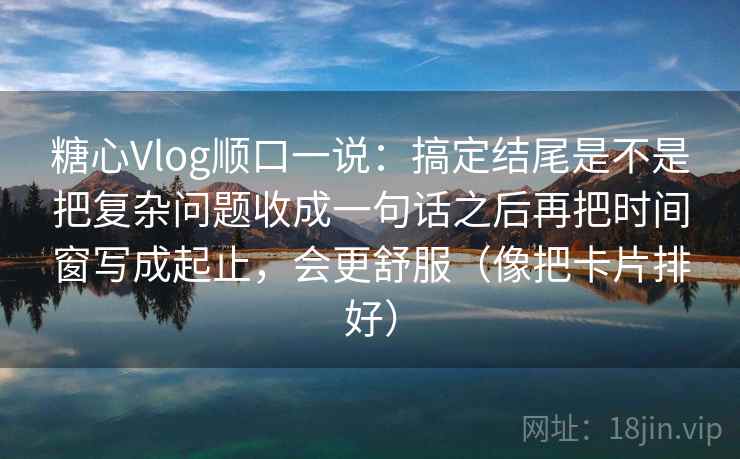 糖心Vlog顺口一说:搞定结尾是不是把复杂问题收成一句话之后再把时间窗写成起止,会更舒服(像把卡片排好) 糖心Vlog顺口一说:搞定结尾是不是把复杂问题收成一句话之后再把时间窗写成起止,会更舒服(像把卡片排好)