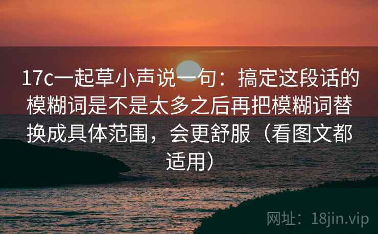 17c一起草小声说一句：搞定这段话的模糊词是不是太多之后再把模糊词替换成具体范围，会更舒服（看图文都适用）